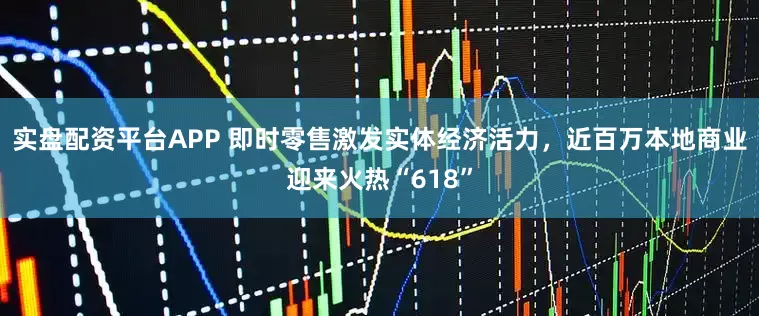 实盘配资平台APP 即时零售激发实体经济活力，近百万本地商业迎来火热“618”