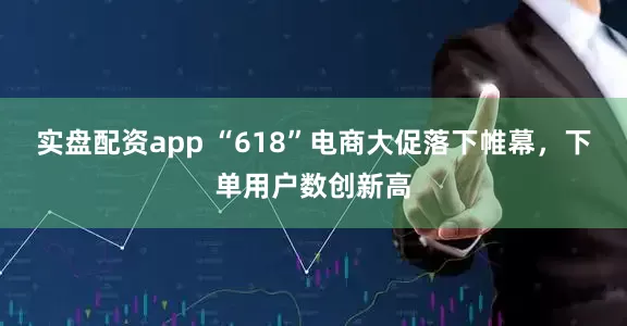 实盘配资app “618”电商大促落下帷幕，下单用户数创新高