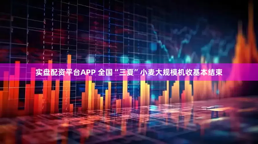 实盘配资平台APP 全国“三夏”小麦大规模机收基本结束