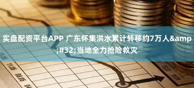 实盘配资平台APP 广东怀集洪水累计转移约7万人&#32;当地全力抢险救灾