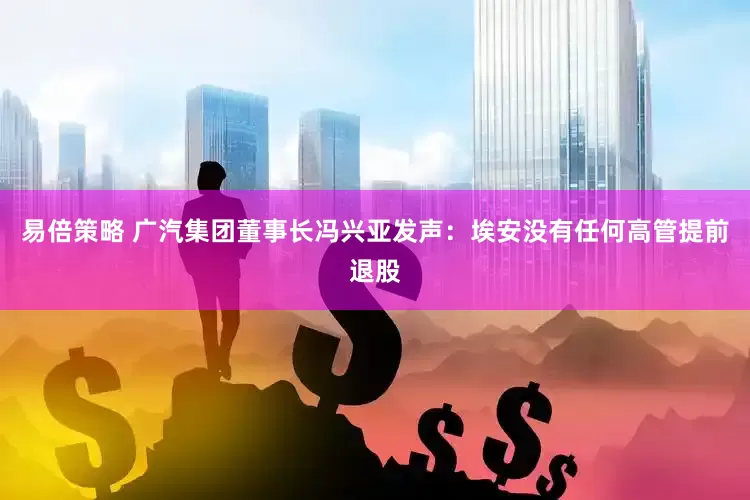 易倍策略 广汽集团董事长冯兴亚发声：埃安没有任何高管提前退股