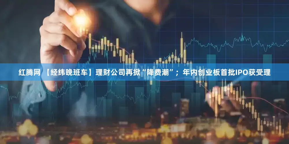 红腾网 【经纬晚班车】理财公司再掀“降费潮”；年内创业板首批IPO获受理