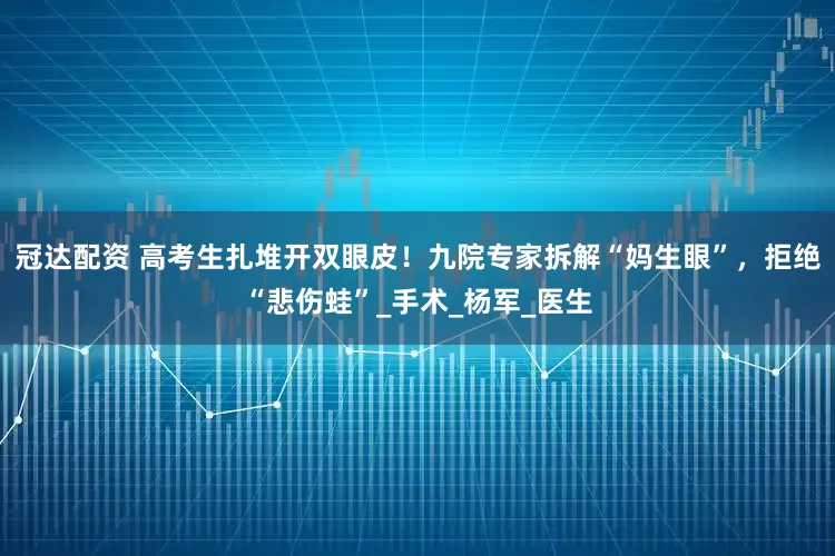 冠达配资 高考生扎堆开双眼皮！九院专家拆解“妈生眼”，拒绝“悲伤蛙”_手术_杨军_医生