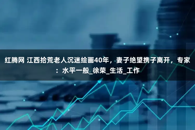 红腾网 江西拾荒老人沉迷绘画40年，妻子绝望携子离开，专家：水平一般_徐荣_生活_工作