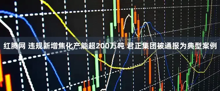红腾网 违规新增焦化产能超200万吨 君正集团被通报为典型案例