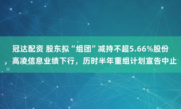 冠达配资 股东拟“组团”减持不超5.66%股份，高凌信息业绩下行，历时半年重组计划宣告中止