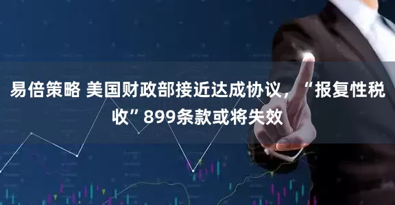易倍策略 美国财政部接近达成协议，“报复性税收”899条款或将失效