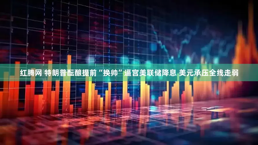 红腾网 特朗普酝酿提前“换帅”逼宫美联储降息 美元承压全线走弱