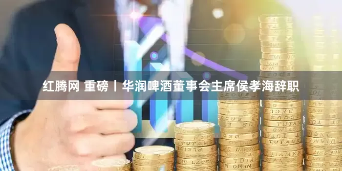 红腾网 重磅丨华润啤酒董事会主席侯孝海辞职