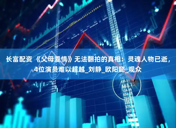长富配资 《父母爱情》无法翻拍的真相：灵魂人物已逝，4位演员难以超越_刘静_欧阳懿_观众