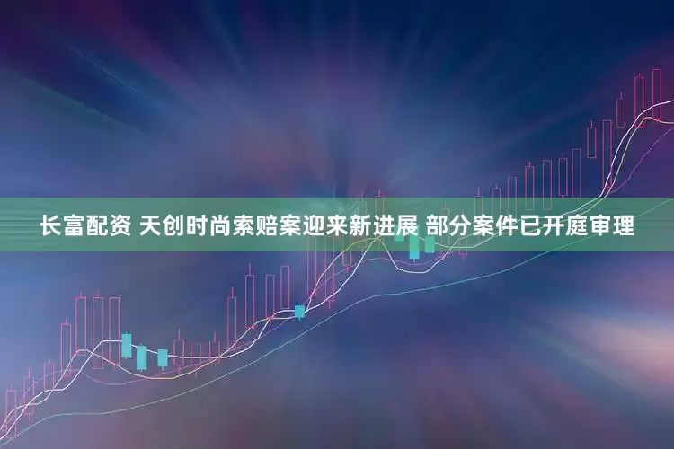 长富配资 天创时尚索赔案迎来新进展 部分案件已开庭审理