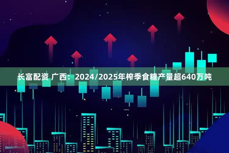 长富配资 广西：2024/2025年榨季食糖产量超640万吨