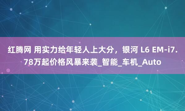 红腾网 用实力给年轻人上大分，银河 L6 EM-i7.78万起价格风暴来袭_智能_车机_Auto