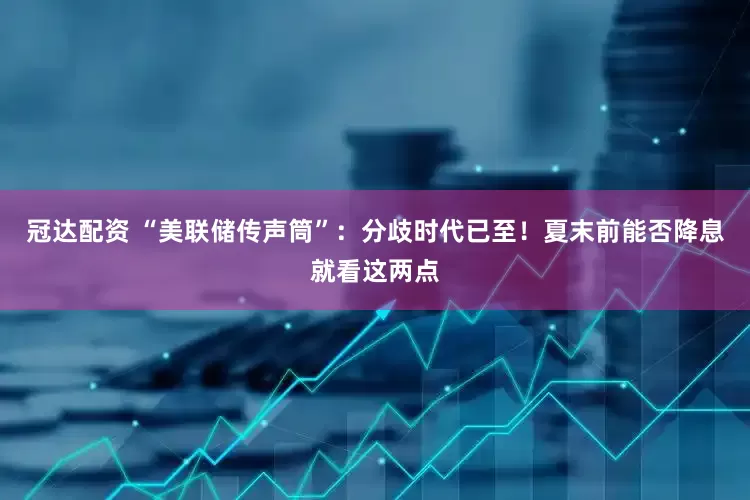 冠达配资 “美联储传声筒”：分歧时代已至！夏末前能否降息就看这两点