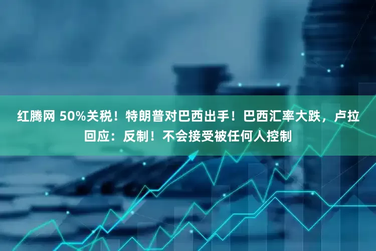 红腾网 50%关税！特朗普对巴西出手！巴西汇率大跌，卢拉回应：反制！不会接受被任何人控制