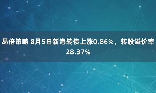 易倍策略 8月5日新港转债上涨0.86%，转股溢价率28.37%