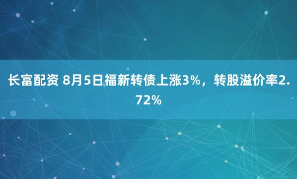 长富配资 8月5日福新转债上涨3%，转股溢价率2.72%