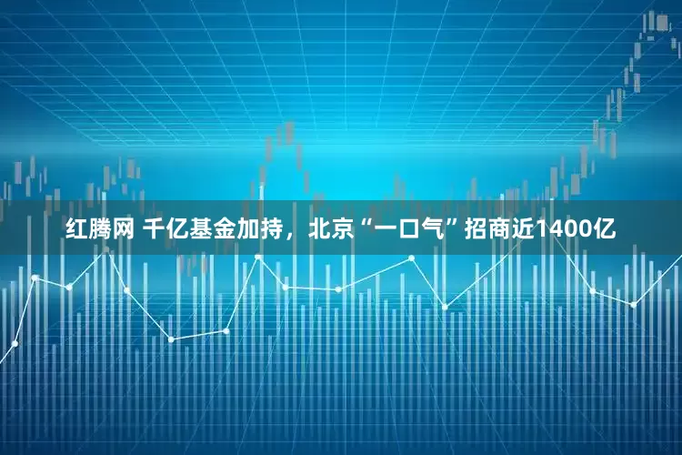 红腾网 千亿基金加持，北京“一口气”招商近1400亿