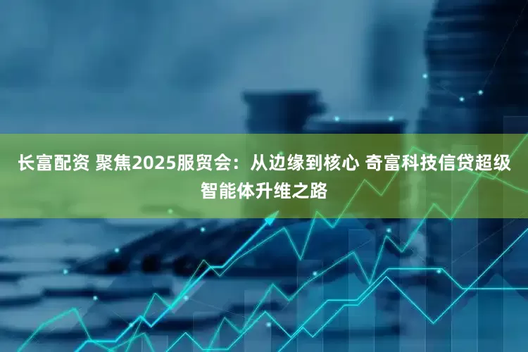 长富配资 聚焦2025服贸会：从边缘到核心 奇富科技信贷超级智能体升维之路