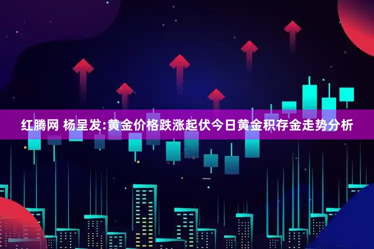 红腾网 杨呈发:黄金价格跌涨起伏今日黄金积存金走势分析