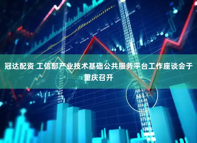 冠达配资 工信部产业技术基础公共服务平台工作座谈会于重庆召开