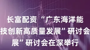 长富配资 “广东海洋能源产业科技创新高质量发展”研讨会在深举行