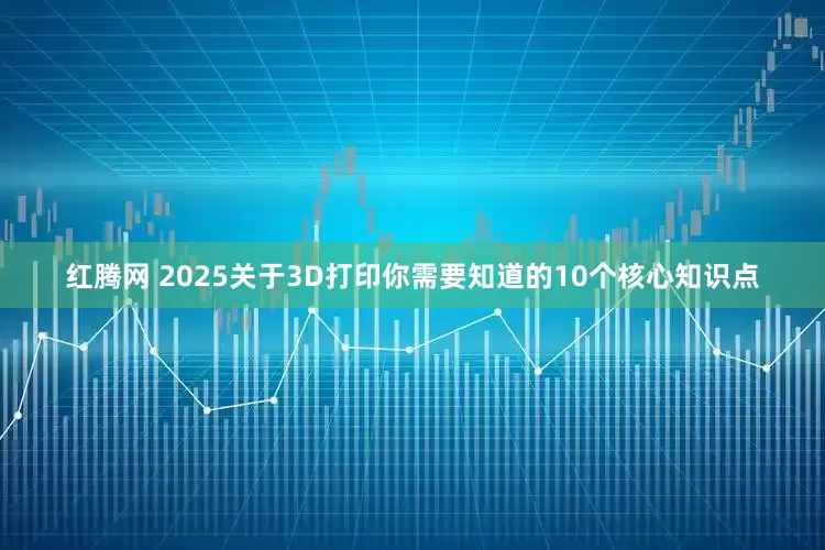 红腾网 2025关于3D打印你需要知道的10个核心知识点